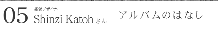 雑貨デザイナー Shinzi Katohさんに聞く アルバムのはなし